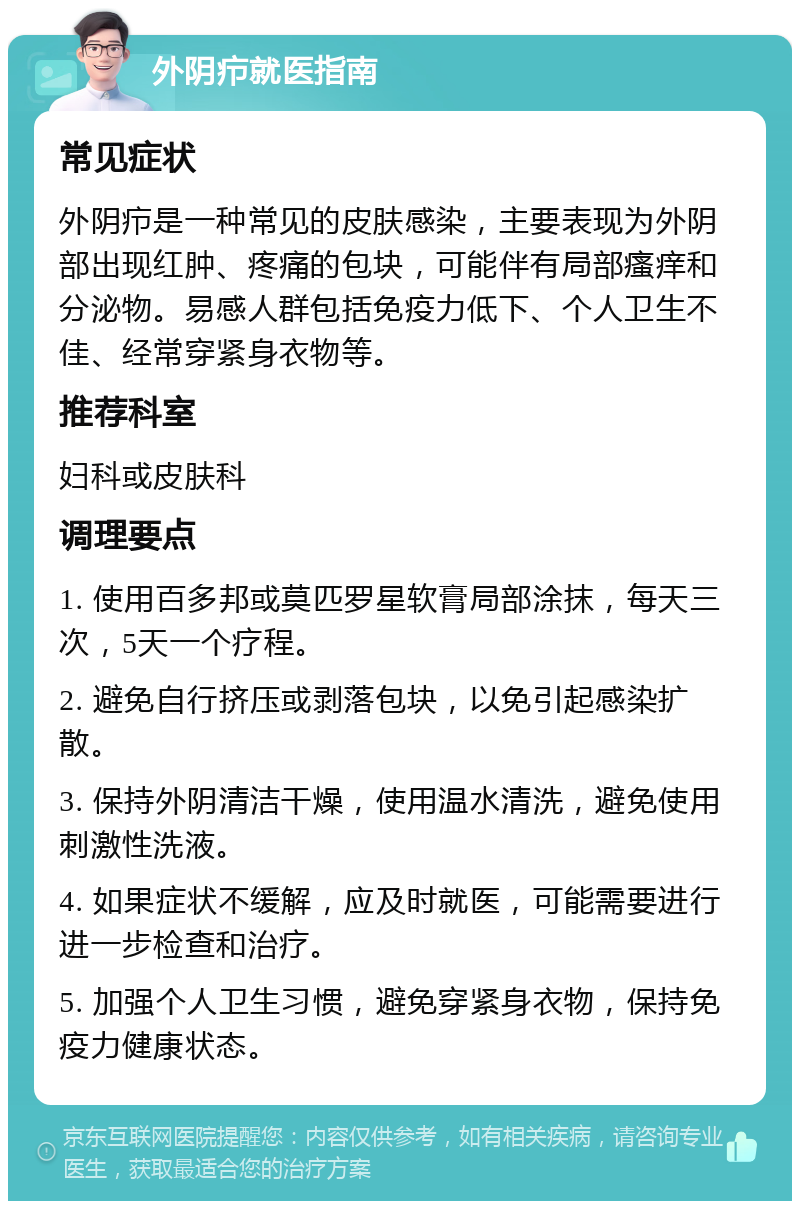 外阴疖就医指南 常见症状 外阴疖是一种常见的皮肤感染，主要表现为外阴部出现红肿、疼痛的包块，可能伴有局部瘙痒和分泌物。易感人群包括免疫力低下、个人卫生不佳、经常穿紧身衣物等。 推荐科室 妇科或皮肤科 调理要点 1. 使用百多邦或莫匹罗星软膏局部涂抹，每天三次，5天一个疗程。 2. 避免自行挤压或剥落包块，以免引起感染扩散。 3. 保持外阴清洁干燥，使用温水清洗，避免使用刺激性洗液。 4. 如果症状不缓解，应及时就医，可能需要进行进一步检查和治疗。 5. 加强个人卫生习惯，避免穿紧身衣物，保持免疫力健康状态。