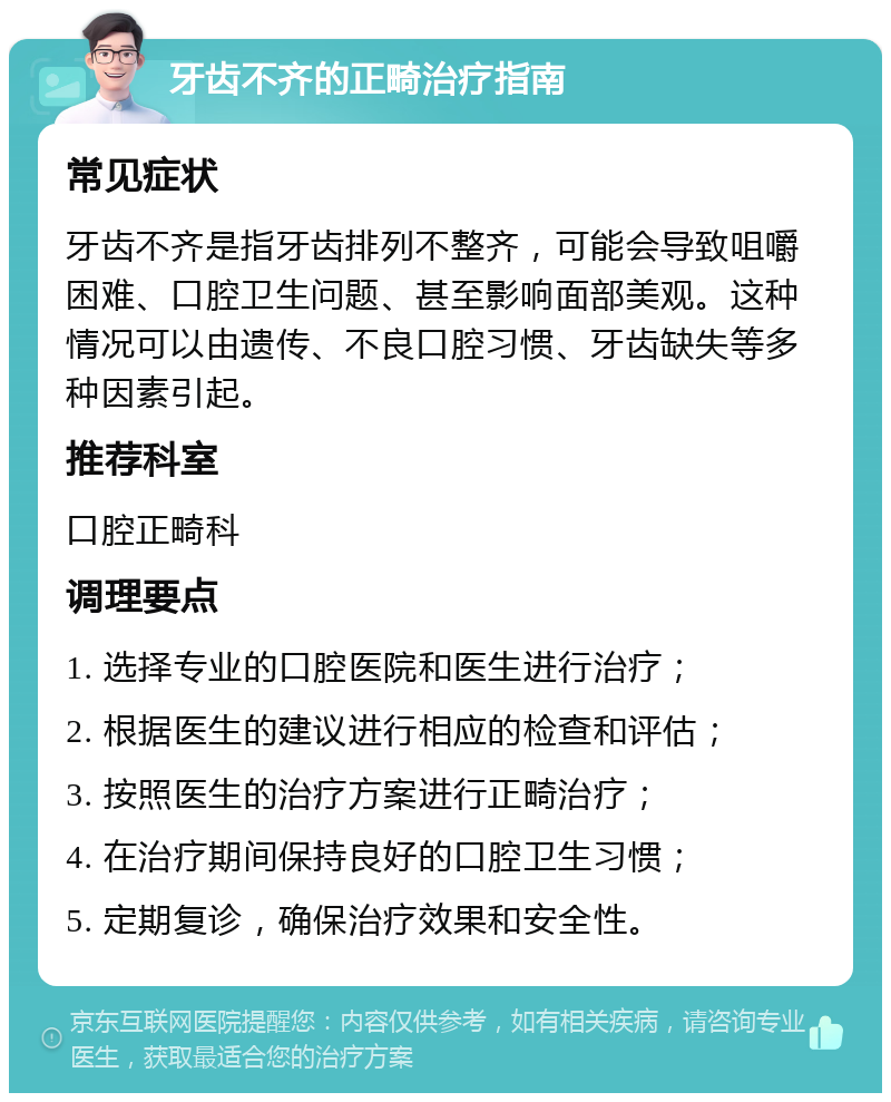 牙齿不齐的正畸治疗指南 常见症状 牙齿不齐是指牙齿排列不整齐，可能会导致咀嚼困难、口腔卫生问题、甚至影响面部美观。这种情况可以由遗传、不良口腔习惯、牙齿缺失等多种因素引起。 推荐科室 口腔正畸科 调理要点 1. 选择专业的口腔医院和医生进行治疗； 2. 根据医生的建议进行相应的检查和评估； 3. 按照医生的治疗方案进行正畸治疗； 4. 在治疗期间保持良好的口腔卫生习惯； 5. 定期复诊，确保治疗效果和安全性。