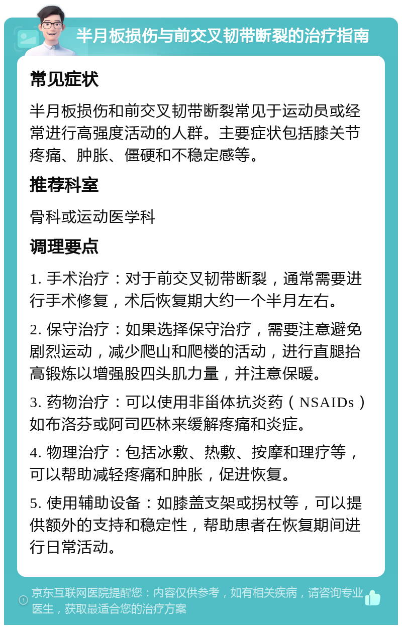 半月板损伤与前交叉韧带断裂的治疗指南 常见症状 半月板损伤和前交叉韧带断裂常见于运动员或经常进行高强度活动的人群。主要症状包括膝关节疼痛、肿胀、僵硬和不稳定感等。 推荐科室 骨科或运动医学科 调理要点 1. 手术治疗：对于前交叉韧带断裂，通常需要进行手术修复，术后恢复期大约一个半月左右。 2. 保守治疗：如果选择保守治疗，需要注意避免剧烈运动，减少爬山和爬楼的活动，进行直腿抬高锻炼以增强股四头肌力量，并注意保暖。 3. 药物治疗：可以使用非甾体抗炎药（NSAIDs）如布洛芬或阿司匹林来缓解疼痛和炎症。 4. 物理治疗：包括冰敷、热敷、按摩和理疗等，可以帮助减轻疼痛和肿胀，促进恢复。 5. 使用辅助设备：如膝盖支架或拐杖等，可以提供额外的支持和稳定性，帮助患者在恢复期间进行日常活动。