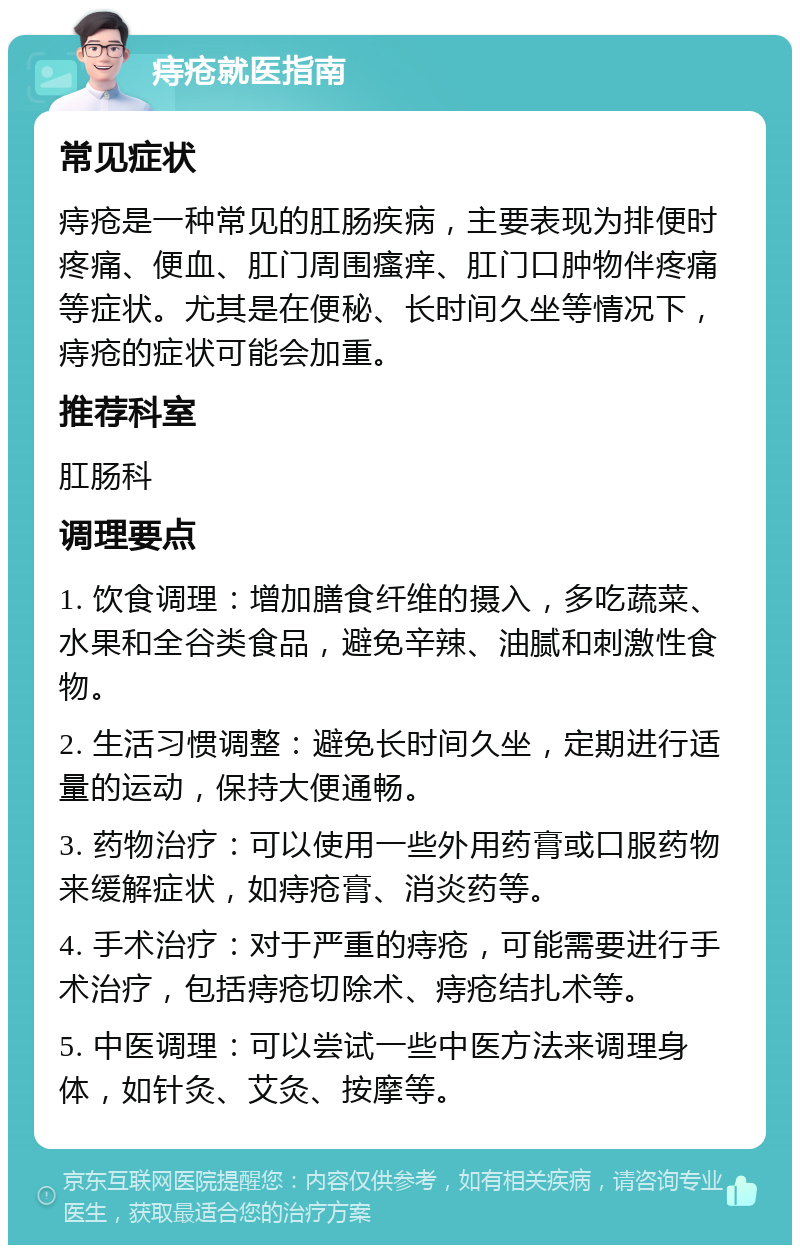 痔疮就医指南 常见症状 痔疮是一种常见的肛肠疾病，主要表现为排便时疼痛、便血、肛门周围瘙痒、肛门口肿物伴疼痛等症状。尤其是在便秘、长时间久坐等情况下，痔疮的症状可能会加重。 推荐科室 肛肠科 调理要点 1. 饮食调理：增加膳食纤维的摄入，多吃蔬菜、水果和全谷类食品，避免辛辣、油腻和刺激性食物。 2. 生活习惯调整：避免长时间久坐，定期进行适量的运动，保持大便通畅。 3. 药物治疗：可以使用一些外用药膏或口服药物来缓解症状，如痔疮膏、消炎药等。 4. 手术治疗：对于严重的痔疮，可能需要进行手术治疗，包括痔疮切除术、痔疮结扎术等。 5. 中医调理：可以尝试一些中医方法来调理身体，如针灸、艾灸、按摩等。