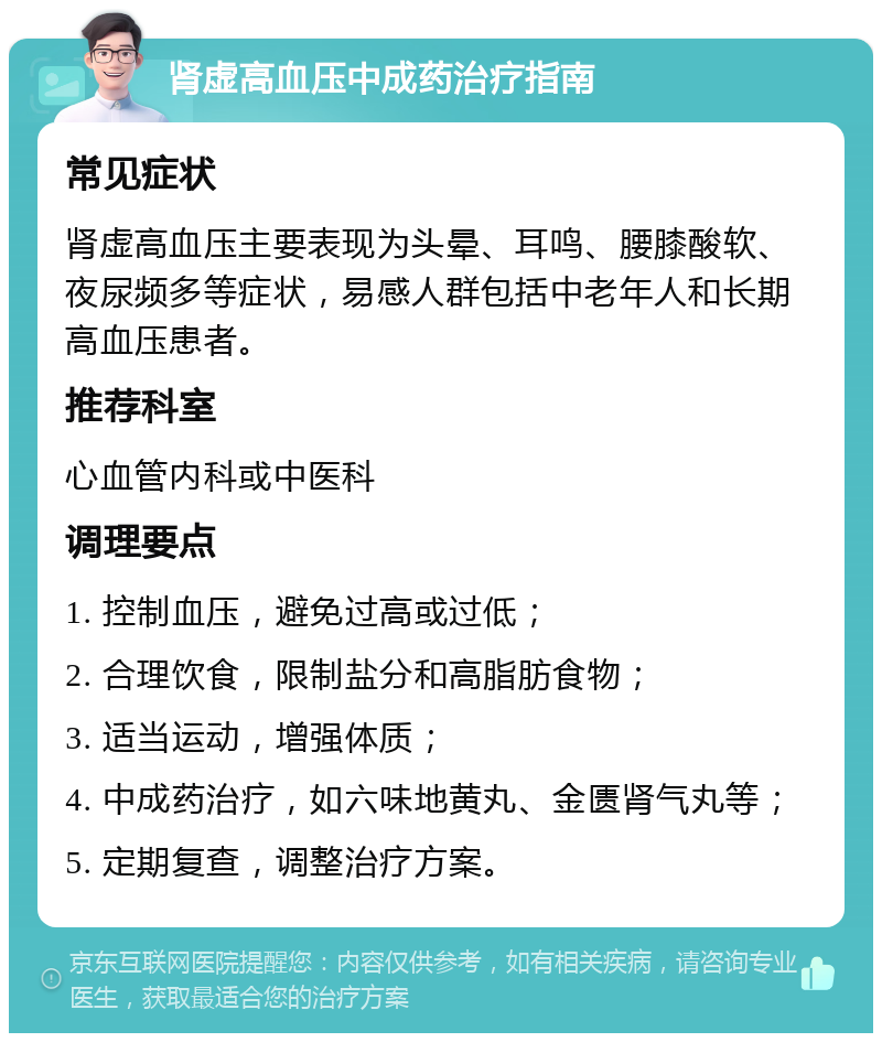 肾虚高血压中成药治疗指南 常见症状 肾虚高血压主要表现为头晕、耳鸣、腰膝酸软、夜尿频多等症状，易感人群包括中老年人和长期高血压患者。 推荐科室 心血管内科或中医科 调理要点 1. 控制血压，避免过高或过低； 2. 合理饮食，限制盐分和高脂肪食物； 3. 适当运动，增强体质； 4. 中成药治疗，如六味地黄丸、金匮肾气丸等； 5. 定期复查，调整治疗方案。