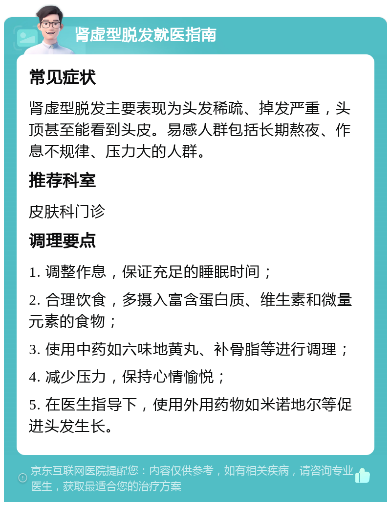 肾虚型脱发就医指南 常见症状 肾虚型脱发主要表现为头发稀疏、掉发严重，头顶甚至能看到头皮。易感人群包括长期熬夜、作息不规律、压力大的人群。 推荐科室 皮肤科门诊 调理要点 1. 调整作息，保证充足的睡眠时间； 2. 合理饮食，多摄入富含蛋白质、维生素和微量元素的食物； 3. 使用中药如六味地黄丸、补骨脂等进行调理； 4. 减少压力，保持心情愉悦； 5. 在医生指导下，使用外用药物如米诺地尔等促进头发生长。