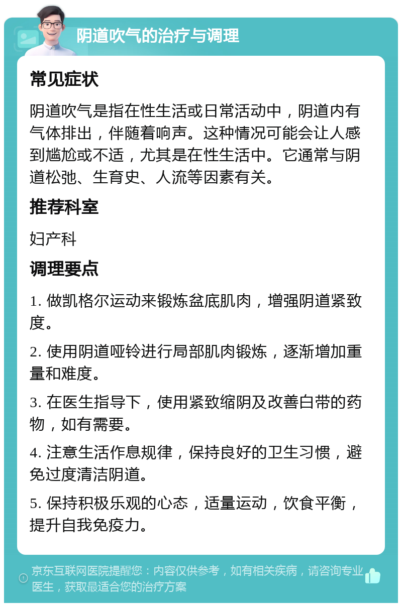 阴道吹气的治疗与调理 常见症状 阴道吹气是指在性生活或日常活动中，阴道内有气体排出，伴随着响声。这种情况可能会让人感到尴尬或不适，尤其是在性生活中。它通常与阴道松弛、生育史、人流等因素有关。 推荐科室 妇产科 调理要点 1. 做凯格尔运动来锻炼盆底肌肉，增强阴道紧致度。 2. 使用阴道哑铃进行局部肌肉锻炼，逐渐增加重量和难度。 3. 在医生指导下，使用紧致缩阴及改善白带的药物，如有需要。 4. 注意生活作息规律，保持良好的卫生习惯，避免过度清洁阴道。 5. 保持积极乐观的心态，适量运动，饮食平衡，提升自我免疫力。