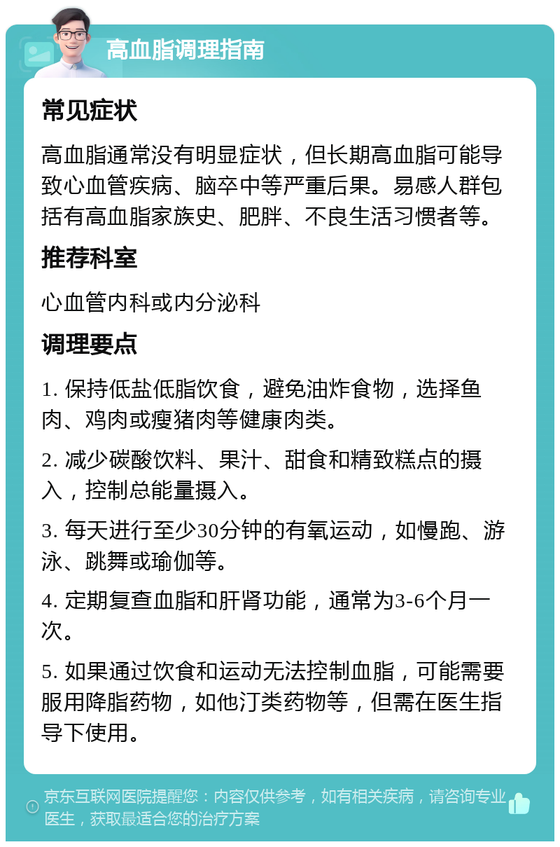 高血脂调理指南 常见症状 高血脂通常没有明显症状，但长期高血脂可能导致心血管疾病、脑卒中等严重后果。易感人群包括有高血脂家族史、肥胖、不良生活习惯者等。 推荐科室 心血管内科或内分泌科 调理要点 1. 保持低盐低脂饮食，避免油炸食物，选择鱼肉、鸡肉或瘦猪肉等健康肉类。 2. 减少碳酸饮料、果汁、甜食和精致糕点的摄入，控制总能量摄入。 3. 每天进行至少30分钟的有氧运动，如慢跑、游泳、跳舞或瑜伽等。 4. 定期复查血脂和肝肾功能，通常为3-6个月一次。 5. 如果通过饮食和运动无法控制血脂，可能需要服用降脂药物，如他汀类药物等，但需在医生指导下使用。