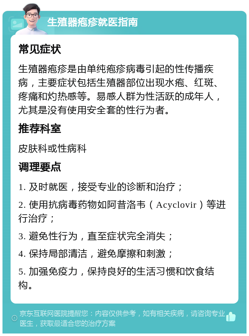 生殖器疱疹就医指南 常见症状 生殖器疱疹是由单纯疱疹病毒引起的性传播疾病，主要症状包括生殖器部位出现水疱、红斑、疼痛和灼热感等。易感人群为性活跃的成年人，尤其是没有使用安全套的性行为者。 推荐科室 皮肤科或性病科 调理要点 1. 及时就医，接受专业的诊断和治疗； 2. 使用抗病毒药物如阿昔洛韦（Acyclovir）等进行治疗； 3. 避免性行为，直至症状完全消失； 4. 保持局部清洁，避免摩擦和刺激； 5. 加强免疫力，保持良好的生活习惯和饮食结构。