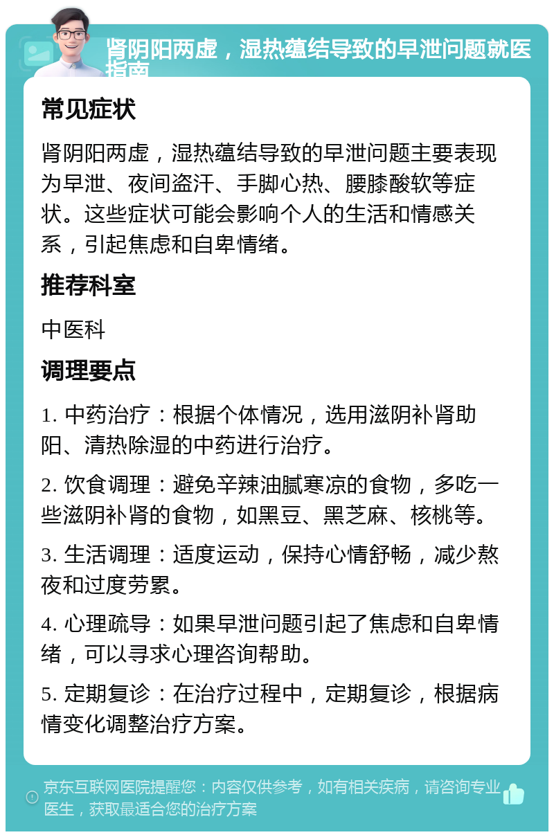 肾阴阳两虚，湿热蕴结导致的早泄问题就医指南 常见症状 肾阴阳两虚，湿热蕴结导致的早泄问题主要表现为早泄、夜间盗汗、手脚心热、腰膝酸软等症状。这些症状可能会影响个人的生活和情感关系，引起焦虑和自卑情绪。 推荐科室 中医科 调理要点 1. 中药治疗：根据个体情况，选用滋阴补肾助阳、清热除湿的中药进行治疗。 2. 饮食调理：避免辛辣油腻寒凉的食物，多吃一些滋阴补肾的食物，如黑豆、黑芝麻、核桃等。 3. 生活调理：适度运动，保持心情舒畅，减少熬夜和过度劳累。 4. 心理疏导：如果早泄问题引起了焦虑和自卑情绪，可以寻求心理咨询帮助。 5. 定期复诊：在治疗过程中，定期复诊，根据病情变化调整治疗方案。