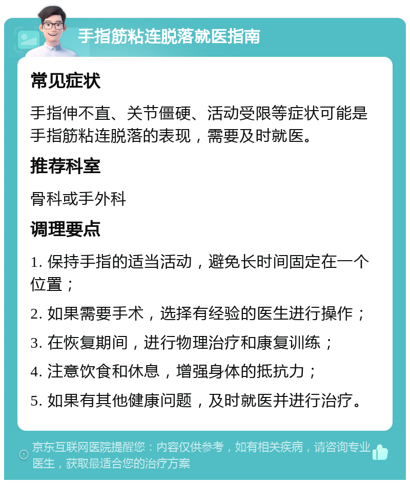 手指筋粘连脱落就医指南 常见症状 手指伸不直、关节僵硬、活动受限等症状可能是手指筋粘连脱落的表现，需要及时就医。 推荐科室 骨科或手外科 调理要点 1. 保持手指的适当活动，避免长时间固定在一个位置； 2. 如果需要手术，选择有经验的医生进行操作； 3. 在恢复期间，进行物理治疗和康复训练； 4. 注意饮食和休息，增强身体的抵抗力； 5. 如果有其他健康问题，及时就医并进行治疗。