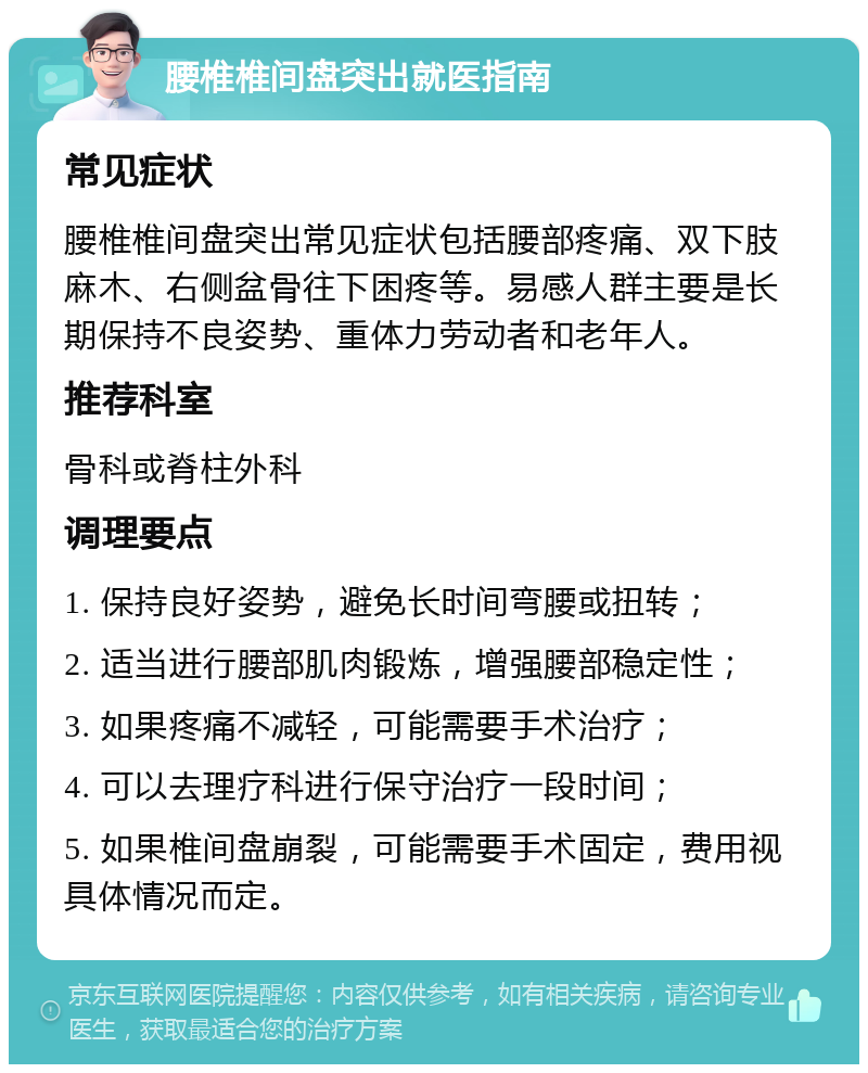 腰椎椎间盘突出就医指南 常见症状 腰椎椎间盘突出常见症状包括腰部疼痛、双下肢麻木、右侧盆骨往下困疼等。易感人群主要是长期保持不良姿势、重体力劳动者和老年人。 推荐科室 骨科或脊柱外科 调理要点 1. 保持良好姿势，避免长时间弯腰或扭转； 2. 适当进行腰部肌肉锻炼，增强腰部稳定性； 3. 如果疼痛不减轻，可能需要手术治疗； 4. 可以去理疗科进行保守治疗一段时间； 5. 如果椎间盘崩裂，可能需要手术固定，费用视具体情况而定。