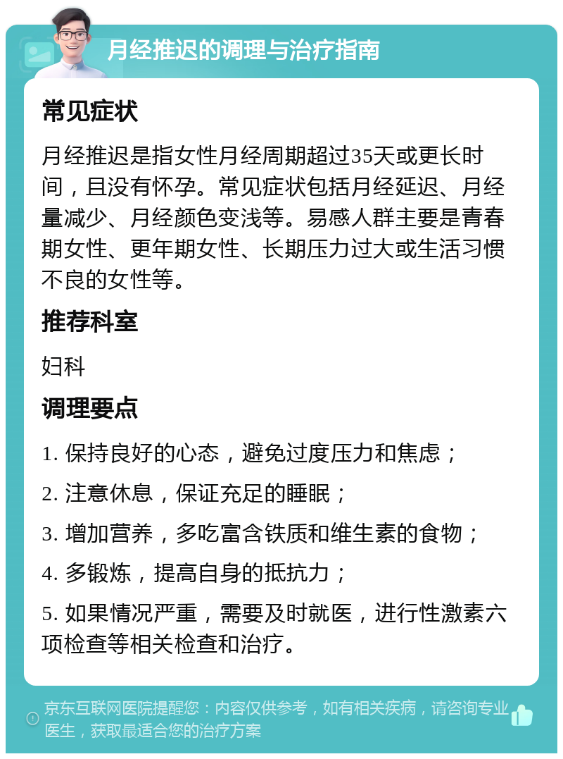 月经推迟的调理与治疗指南 常见症状 月经推迟是指女性月经周期超过35天或更长时间，且没有怀孕。常见症状包括月经延迟、月经量减少、月经颜色变浅等。易感人群主要是青春期女性、更年期女性、长期压力过大或生活习惯不良的女性等。 推荐科室 妇科 调理要点 1. 保持良好的心态，避免过度压力和焦虑； 2. 注意休息，保证充足的睡眠； 3. 增加营养，多吃富含铁质和维生素的食物； 4. 多锻炼，提高自身的抵抗力； 5. 如果情况严重，需要及时就医，进行性激素六项检查等相关检查和治疗。