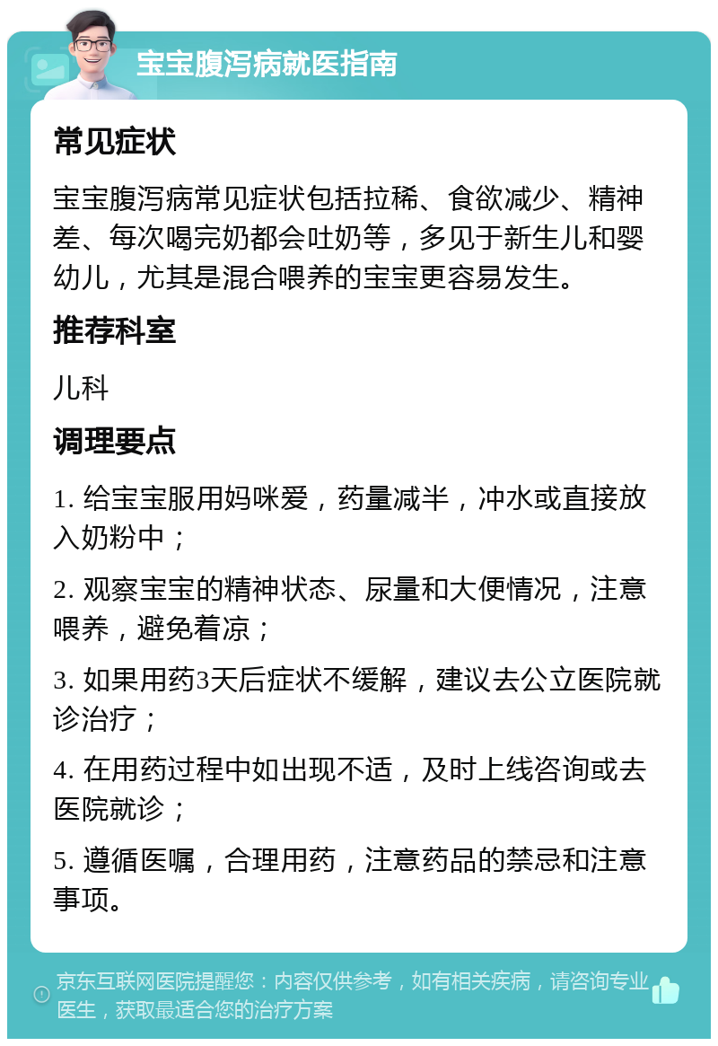 宝宝腹泻病就医指南 常见症状 宝宝腹泻病常见症状包括拉稀、食欲减少、精神差、每次喝完奶都会吐奶等，多见于新生儿和婴幼儿，尤其是混合喂养的宝宝更容易发生。 推荐科室 儿科 调理要点 1. 给宝宝服用妈咪爱，药量减半，冲水或直接放入奶粉中； 2. 观察宝宝的精神状态、尿量和大便情况，注意喂养，避免着凉； 3. 如果用药3天后症状不缓解，建议去公立医院就诊治疗； 4. 在用药过程中如出现不适，及时上线咨询或去医院就诊； 5. 遵循医嘱，合理用药，注意药品的禁忌和注意事项。