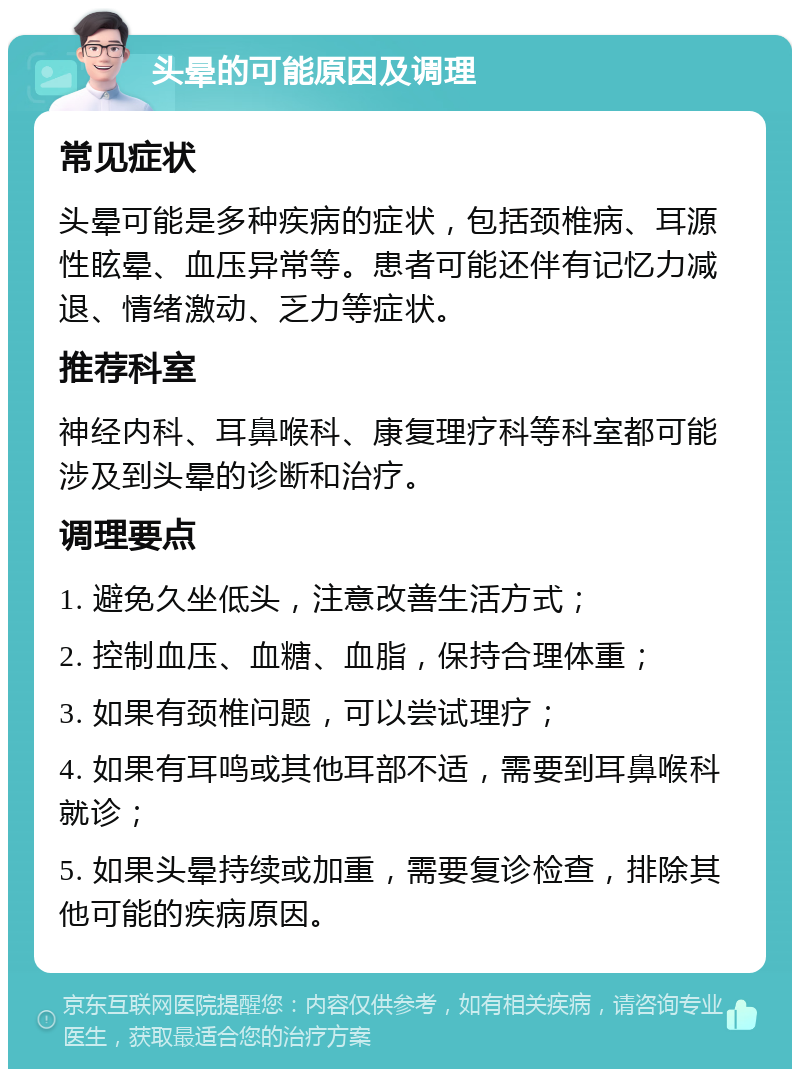 头晕的可能原因及调理 常见症状 头晕可能是多种疾病的症状，包括颈椎病、耳源性眩晕、血压异常等。患者可能还伴有记忆力减退、情绪激动、乏力等症状。 推荐科室 神经内科、耳鼻喉科、康复理疗科等科室都可能涉及到头晕的诊断和治疗。 调理要点 1. 避免久坐低头，注意改善生活方式； 2. 控制血压、血糖、血脂，保持合理体重； 3. 如果有颈椎问题，可以尝试理疗； 4. 如果有耳鸣或其他耳部不适，需要到耳鼻喉科就诊； 5. 如果头晕持续或加重，需要复诊检查，排除其他可能的疾病原因。