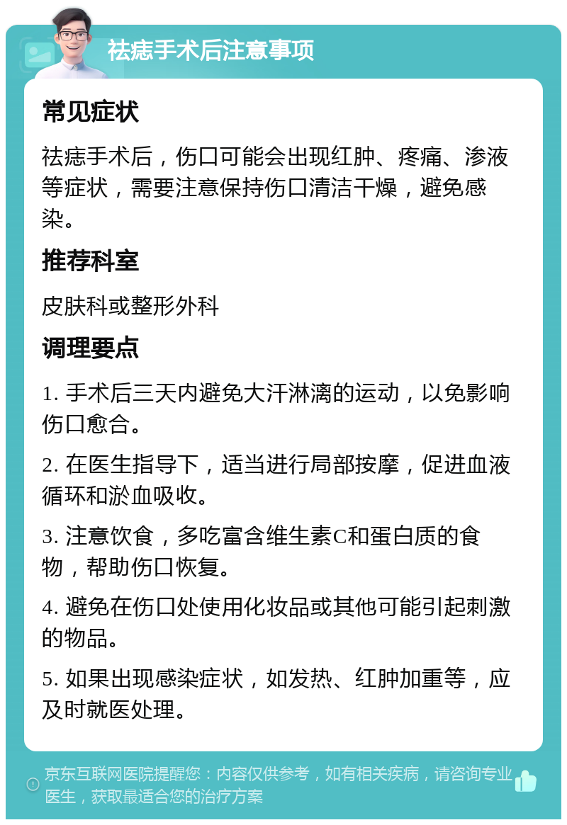 祛痣手术后注意事项 常见症状 祛痣手术后，伤口可能会出现红肿、疼痛、渗液等症状，需要注意保持伤口清洁干燥，避免感染。 推荐科室 皮肤科或整形外科 调理要点 1. 手术后三天内避免大汗淋漓的运动，以免影响伤口愈合。 2. 在医生指导下，适当进行局部按摩，促进血液循环和淤血吸收。 3. 注意饮食，多吃富含维生素C和蛋白质的食物，帮助伤口恢复。 4. 避免在伤口处使用化妆品或其他可能引起刺激的物品。 5. 如果出现感染症状，如发热、红肿加重等，应及时就医处理。