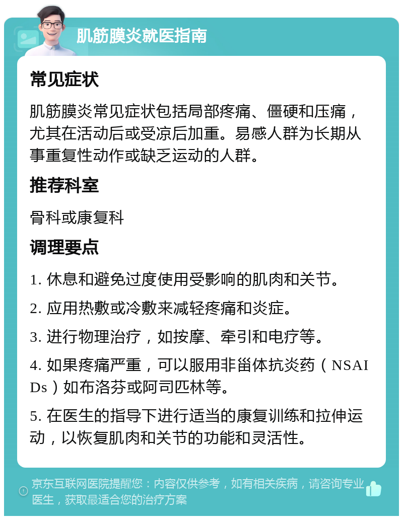 肌筋膜炎就医指南 常见症状 肌筋膜炎常见症状包括局部疼痛、僵硬和压痛，尤其在活动后或受凉后加重。易感人群为长期从事重复性动作或缺乏运动的人群。 推荐科室 骨科或康复科 调理要点 1. 休息和避免过度使用受影响的肌肉和关节。 2. 应用热敷或冷敷来减轻疼痛和炎症。 3. 进行物理治疗，如按摩、牵引和电疗等。 4. 如果疼痛严重，可以服用非甾体抗炎药（NSAIDs）如布洛芬或阿司匹林等。 5. 在医生的指导下进行适当的康复训练和拉伸运动，以恢复肌肉和关节的功能和灵活性。