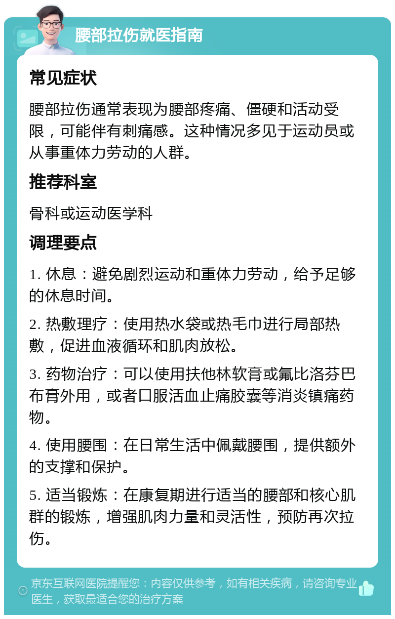 腰部拉伤就医指南 常见症状 腰部拉伤通常表现为腰部疼痛、僵硬和活动受限，可能伴有刺痛感。这种情况多见于运动员或从事重体力劳动的人群。 推荐科室 骨科或运动医学科 调理要点 1. 休息：避免剧烈运动和重体力劳动，给予足够的休息时间。 2. 热敷理疗：使用热水袋或热毛巾进行局部热敷，促进血液循环和肌肉放松。 3. 药物治疗：可以使用扶他林软膏或氟比洛芬巴布膏外用，或者口服活血止痛胶囊等消炎镇痛药物。 4. 使用腰围：在日常生活中佩戴腰围，提供额外的支撑和保护。 5. 适当锻炼：在康复期进行适当的腰部和核心肌群的锻炼，增强肌肉力量和灵活性，预防再次拉伤。