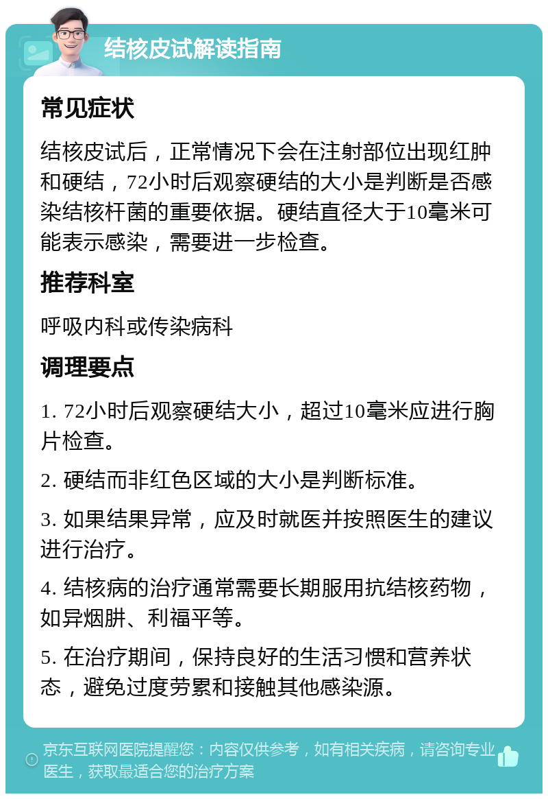 结核皮试解读指南 常见症状 结核皮试后，正常情况下会在注射部位出现红肿和硬结，72小时后观察硬结的大小是判断是否感染结核杆菌的重要依据。硬结直径大于10毫米可能表示感染，需要进一步检查。 推荐科室 呼吸内科或传染病科 调理要点 1. 72小时后观察硬结大小，超过10毫米应进行胸片检查。 2. 硬结而非红色区域的大小是判断标准。 3. 如果结果异常，应及时就医并按照医生的建议进行治疗。 4. 结核病的治疗通常需要长期服用抗结核药物，如异烟肼、利福平等。 5. 在治疗期间，保持良好的生活习惯和营养状态，避免过度劳累和接触其他感染源。