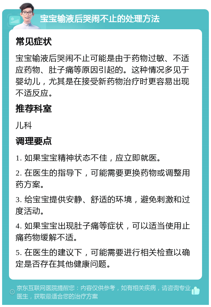 宝宝输液后哭闹不止的处理方法 常见症状 宝宝输液后哭闹不止可能是由于药物过敏、不适应药物、肚子痛等原因引起的。这种情况多见于婴幼儿，尤其是在接受新药物治疗时更容易出现不适反应。 推荐科室 儿科 调理要点 1. 如果宝宝精神状态不佳，应立即就医。 2. 在医生的指导下，可能需要更换药物或调整用药方案。 3. 给宝宝提供安静、舒适的环境，避免刺激和过度活动。 4. 如果宝宝出现肚子痛等症状，可以适当使用止痛药物缓解不适。 5. 在医生的建议下，可能需要进行相关检查以确定是否存在其他健康问题。