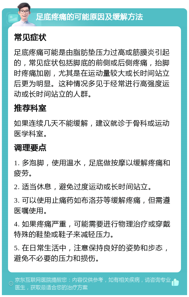 足底疼痛的可能原因及缓解方法 常见症状 足底疼痛可能是由脂肪垫压力过高或筋膜炎引起的，常见症状包括脚底的前侧或后侧疼痛，抬脚时疼痛加剧，尤其是在运动量较大或长时间站立后更为明显。这种情况多见于经常进行高强度运动或长时间站立的人群。 推荐科室 如果连续几天不能缓解，建议就诊于骨科或运动医学科室。 调理要点 1. 多泡脚，使用温水，足底做按摩以缓解疼痛和疲劳。 2. 适当休息，避免过度运动或长时间站立。 3. 可以使用止痛药如布洛芬等缓解疼痛，但需遵医嘱使用。 4. 如果疼痛严重，可能需要进行物理治疗或穿戴特殊的鞋垫或鞋子来减轻压力。 5. 在日常生活中，注意保持良好的姿势和步态，避免不必要的压力和损伤。