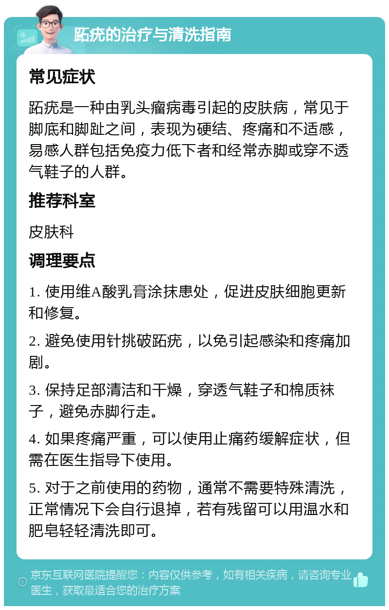 跖疣的治疗与清洗指南 常见症状 跖疣是一种由乳头瘤病毒引起的皮肤病，常见于脚底和脚趾之间，表现为硬结、疼痛和不适感，易感人群包括免疫力低下者和经常赤脚或穿不透气鞋子的人群。 推荐科室 皮肤科 调理要点 1. 使用维A酸乳膏涂抹患处，促进皮肤细胞更新和修复。 2. 避免使用针挑破跖疣，以免引起感染和疼痛加剧。 3. 保持足部清洁和干燥，穿透气鞋子和棉质袜子，避免赤脚行走。 4. 如果疼痛严重，可以使用止痛药缓解症状，但需在医生指导下使用。 5. 对于之前使用的药物，通常不需要特殊清洗，正常情况下会自行退掉，若有残留可以用温水和肥皂轻轻清洗即可。