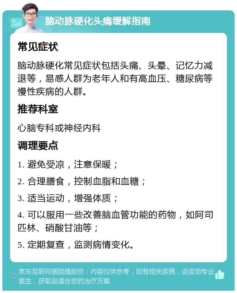 脑动脉硬化头痛缓解指南 常见症状 脑动脉硬化常见症状包括头痛、头晕、记忆力减退等，易感人群为老年人和有高血压、糖尿病等慢性疾病的人群。 推荐科室 心脑专科或神经内科 调理要点 1. 避免受凉，注意保暖； 2. 合理膳食，控制血脂和血糖； 3. 适当运动，增强体质； 4. 可以服用一些改善脑血管功能的药物，如阿司匹林、硝酸甘油等； 5. 定期复查，监测病情变化。