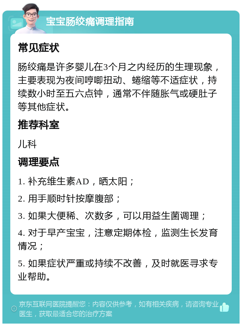 宝宝肠绞痛调理指南 常见症状 肠绞痛是许多婴儿在3个月之内经历的生理现象，主要表现为夜间哼唧扭动、蜷缩等不适症状，持续数小时至五六点钟，通常不伴随胀气或硬肚子等其他症状。 推荐科室 儿科 调理要点 1. 补充维生素AD，晒太阳； 2. 用手顺时针按摩腹部； 3. 如果大便稀、次数多，可以用益生菌调理； 4. 对于早产宝宝，注意定期体检，监测生长发育情况； 5. 如果症状严重或持续不改善，及时就医寻求专业帮助。