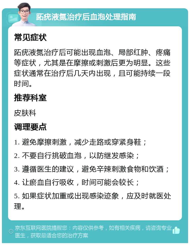 跖疣液氮治疗后血泡处理指南 常见症状 跖疣液氮治疗后可能出现血泡、局部红肿、疼痛等症状，尤其是在摩擦或刺激后更为明显。这些症状通常在治疗后几天内出现，且可能持续一段时间。 推荐科室 皮肤科 调理要点 1. 避免摩擦刺激，减少走路或穿紧身鞋； 2. 不要自行挑破血泡，以防继发感染； 3. 遵循医生的建议，避免辛辣刺激食物和饮酒； 4. 让瘀血自行吸收，时间可能会较长； 5. 如果症状加重或出现感染迹象，应及时就医处理。