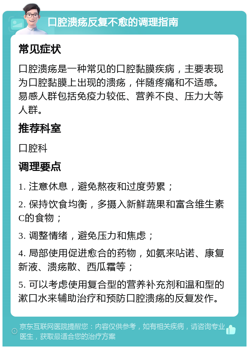 口腔溃疡反复不愈的调理指南 常见症状 口腔溃疡是一种常见的口腔黏膜疾病，主要表现为口腔黏膜上出现的溃疡，伴随疼痛和不适感。易感人群包括免疫力较低、营养不良、压力大等人群。 推荐科室 口腔科 调理要点 1. 注意休息，避免熬夜和过度劳累； 2. 保持饮食均衡，多摄入新鲜蔬果和富含维生素C的食物； 3. 调整情绪，避免压力和焦虑； 4. 局部使用促进愈合的药物，如氨来呫诺、康复新液、溃疡散、西瓜霜等； 5. 可以考虑使用复合型的营养补充剂和温和型的漱口水来辅助治疗和预防口腔溃疡的反复发作。