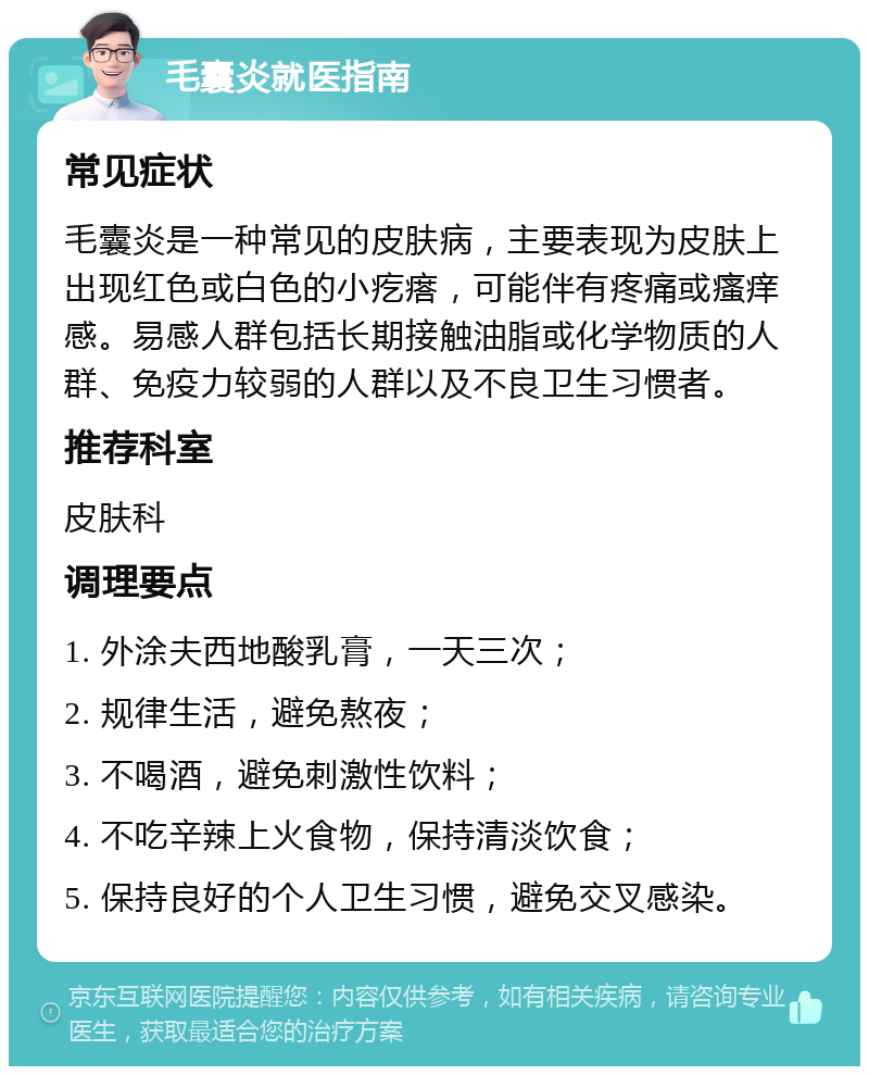 毛囊炎就医指南 常见症状 毛囊炎是一种常见的皮肤病，主要表现为皮肤上出现红色或白色的小疙瘩，可能伴有疼痛或瘙痒感。易感人群包括长期接触油脂或化学物质的人群、免疫力较弱的人群以及不良卫生习惯者。 推荐科室 皮肤科 调理要点 1. 外涂夫西地酸乳膏，一天三次； 2. 规律生活，避免熬夜； 3. 不喝酒，避免刺激性饮料； 4. 不吃辛辣上火食物，保持清淡饮食； 5. 保持良好的个人卫生习惯，避免交叉感染。