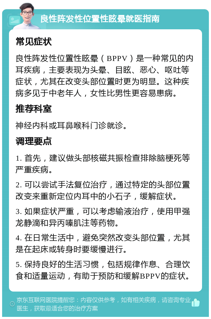 良性阵发性位置性眩晕就医指南 常见症状 良性阵发性位置性眩晕（BPPV）是一种常见的内耳疾病，主要表现为头晕、目眩、恶心、呕吐等症状，尤其在改变头部位置时更为明显。这种疾病多见于中老年人，女性比男性更容易患病。 推荐科室 神经内科或耳鼻喉科门诊就诊。 调理要点 1. 首先，建议做头部核磁共振检查排除脑梗死等严重疾病。 2. 可以尝试手法复位治疗，通过特定的头部位置改变来重新定位内耳中的小石子，缓解症状。 3. 如果症状严重，可以考虑输液治疗，使用甲强龙静滴和异丙嗪肌注等药物。 4. 在日常生活中，避免突然改变头部位置，尤其是在起床或转身时要缓慢进行。 5. 保持良好的生活习惯，包括规律作息、合理饮食和适量运动，有助于预防和缓解BPPV的症状。