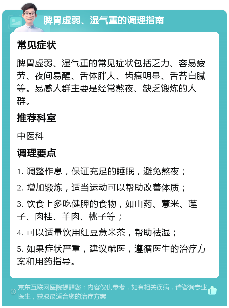 脾胃虚弱、湿气重的调理指南 常见症状 脾胃虚弱、湿气重的常见症状包括乏力、容易疲劳、夜间易醒、舌体胖大、齿痕明显、舌苔白腻等。易感人群主要是经常熬夜、缺乏锻炼的人群。 推荐科室 中医科 调理要点 1. 调整作息，保证充足的睡眠，避免熬夜； 2. 增加锻炼，适当运动可以帮助改善体质； 3. 饮食上多吃健脾的食物，如山药、薏米、莲子、肉桂、羊肉、桃子等； 4. 可以适量饮用红豆薏米茶，帮助祛湿； 5. 如果症状严重，建议就医，遵循医生的治疗方案和用药指导。