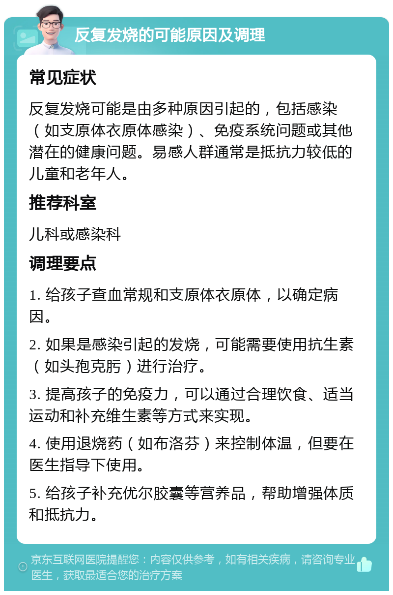 反复发烧的可能原因及调理 常见症状 反复发烧可能是由多种原因引起的，包括感染（如支原体衣原体感染）、免疫系统问题或其他潜在的健康问题。易感人群通常是抵抗力较低的儿童和老年人。 推荐科室 儿科或感染科 调理要点 1. 给孩子查血常规和支原体衣原体，以确定病因。 2. 如果是感染引起的发烧，可能需要使用抗生素（如头孢克肟）进行治疗。 3. 提高孩子的免疫力，可以通过合理饮食、适当运动和补充维生素等方式来实现。 4. 使用退烧药（如布洛芬）来控制体温，但要在医生指导下使用。 5. 给孩子补充优尔胶囊等营养品，帮助增强体质和抵抗力。