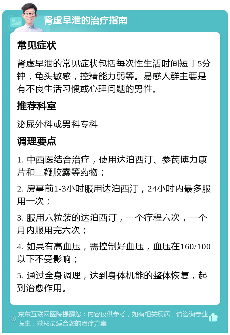 肾虚早泄的治疗指南 常见症状 肾虚早泄的常见症状包括每次性生活时间短于5分钟，龟头敏感，控精能力弱等。易感人群主要是有不良生活习惯或心理问题的男性。 推荐科室 泌尿外科或男科专科 调理要点 1. 中西医结合治疗，使用达泊西汀、参芪博力康片和三鞭胶囊等药物； 2. 房事前1-3小时服用达泊西汀，24小时内最多服用一次； 3. 服用六粒装的达泊西汀，一个疗程六次，一个月内服用完六次； 4. 如果有高血压，需控制好血压，血压在160/100以下不受影响； 5. 通过全身调理，达到身体机能的整体恢复，起到治愈作用。