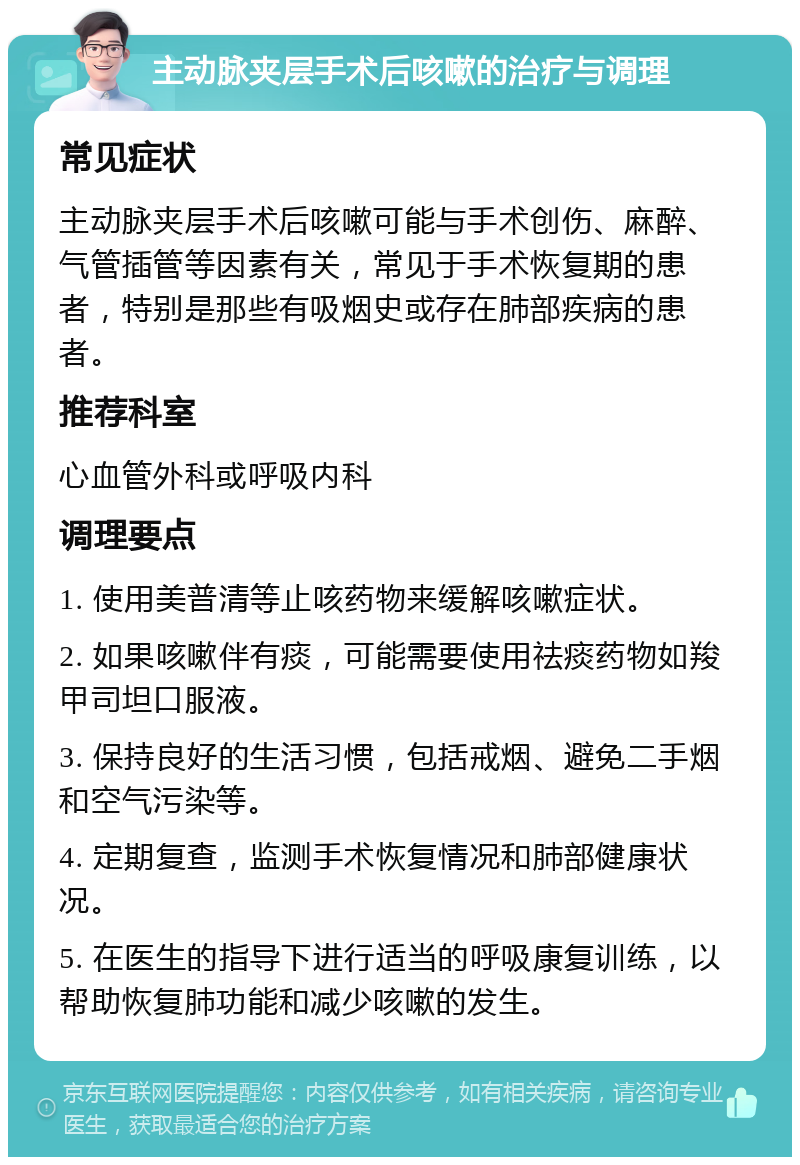 主动脉夹层手术后咳嗽的治疗与调理 常见症状 主动脉夹层手术后咳嗽可能与手术创伤、麻醉、气管插管等因素有关，常见于手术恢复期的患者，特别是那些有吸烟史或存在肺部疾病的患者。 推荐科室 心血管外科或呼吸内科 调理要点 1. 使用美普清等止咳药物来缓解咳嗽症状。 2. 如果咳嗽伴有痰，可能需要使用祛痰药物如羧甲司坦口服液。 3. 保持良好的生活习惯，包括戒烟、避免二手烟和空气污染等。 4. 定期复查，监测手术恢复情况和肺部健康状况。 5. 在医生的指导下进行适当的呼吸康复训练，以帮助恢复肺功能和减少咳嗽的发生。