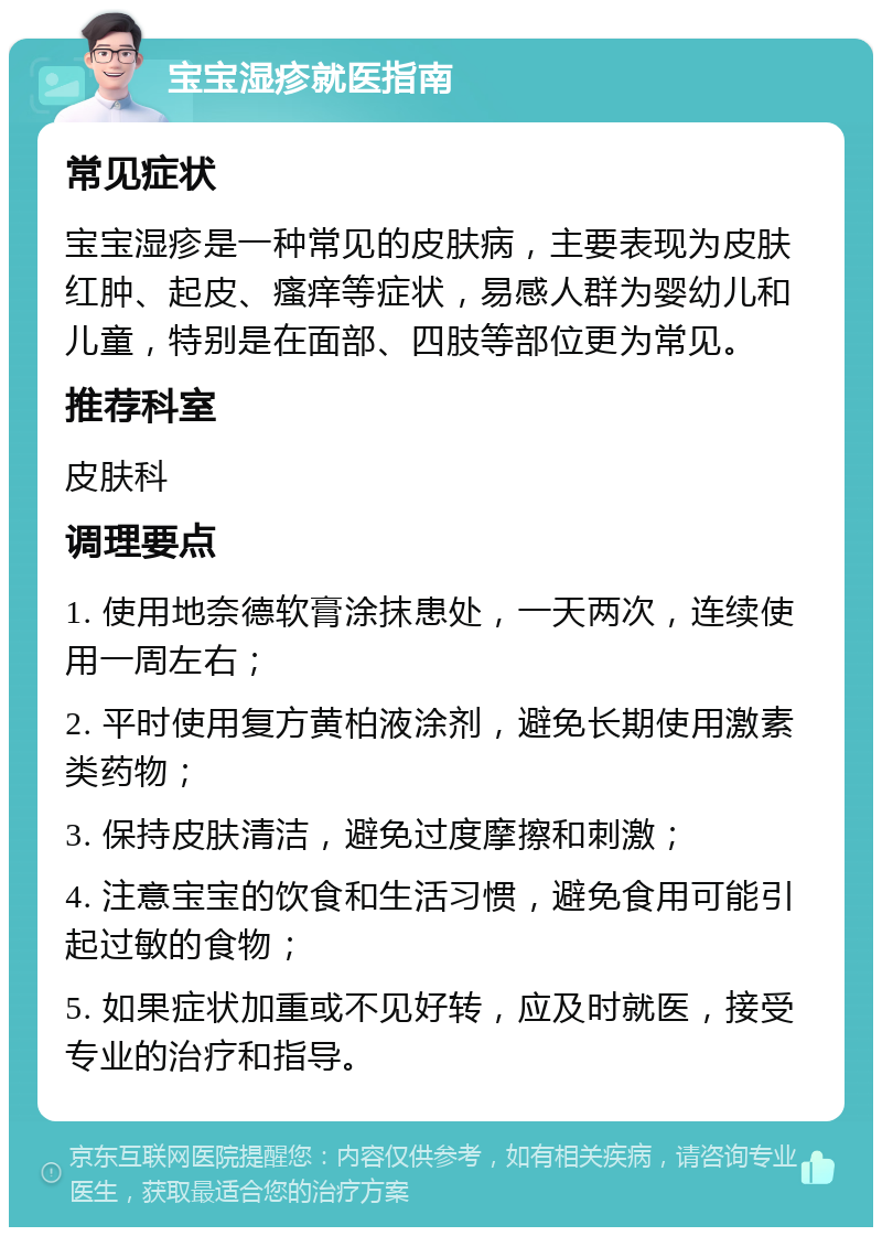 宝宝湿疹就医指南 常见症状 宝宝湿疹是一种常见的皮肤病，主要表现为皮肤红肿、起皮、瘙痒等症状，易感人群为婴幼儿和儿童，特别是在面部、四肢等部位更为常见。 推荐科室 皮肤科 调理要点 1. 使用地奈德软膏涂抹患处，一天两次，连续使用一周左右； 2. 平时使用复方黄柏液涂剂，避免长期使用激素类药物； 3. 保持皮肤清洁，避免过度摩擦和刺激； 4. 注意宝宝的饮食和生活习惯，避免食用可能引起过敏的食物； 5. 如果症状加重或不见好转，应及时就医，接受专业的治疗和指导。