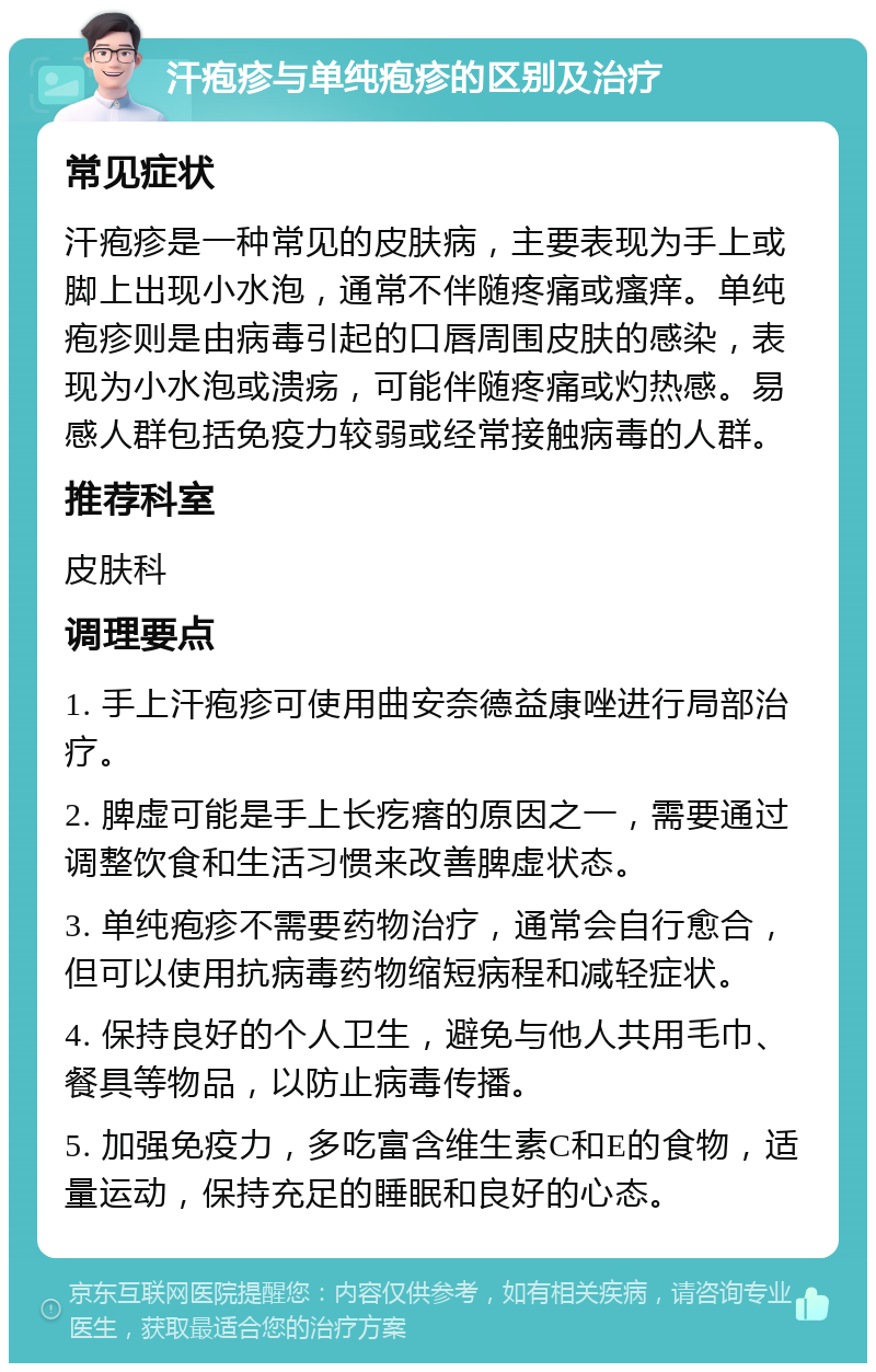 汗疱疹与单纯疱疹的区别及治疗 常见症状 汗疱疹是一种常见的皮肤病，主要表现为手上或脚上出现小水泡，通常不伴随疼痛或瘙痒。单纯疱疹则是由病毒引起的口唇周围皮肤的感染，表现为小水泡或溃疡，可能伴随疼痛或灼热感。易感人群包括免疫力较弱或经常接触病毒的人群。 推荐科室 皮肤科 调理要点 1. 手上汗疱疹可使用曲安奈德益康唑进行局部治疗。 2. 脾虚可能是手上长疙瘩的原因之一，需要通过调整饮食和生活习惯来改善脾虚状态。 3. 单纯疱疹不需要药物治疗，通常会自行愈合，但可以使用抗病毒药物缩短病程和减轻症状。 4. 保持良好的个人卫生，避免与他人共用毛巾、餐具等物品，以防止病毒传播。 5. 加强免疫力，多吃富含维生素C和E的食物，适量运动，保持充足的睡眠和良好的心态。