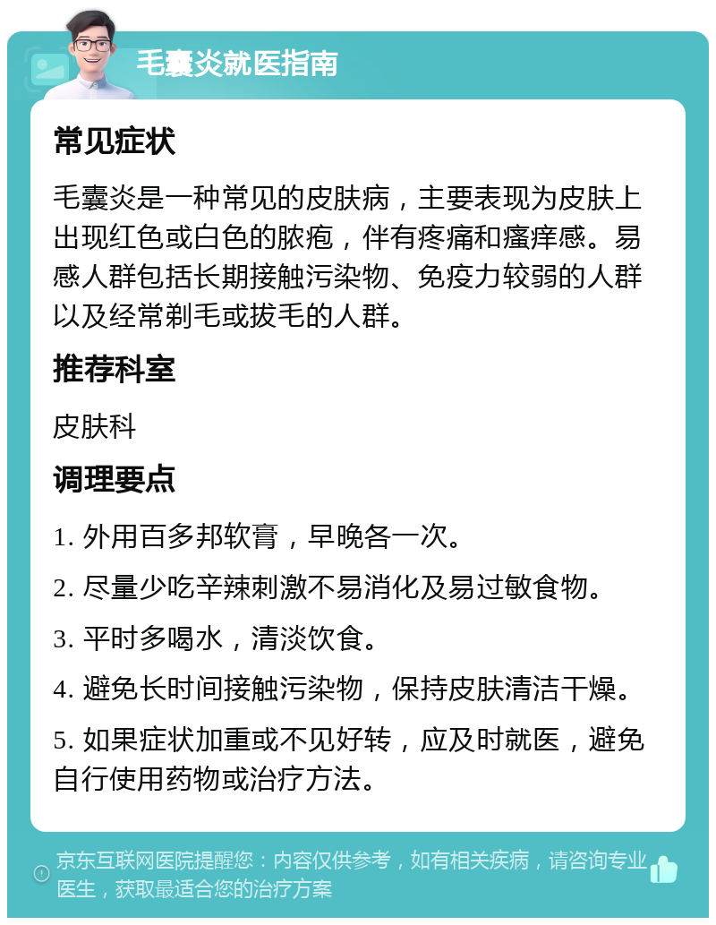 毛囊炎就医指南 常见症状 毛囊炎是一种常见的皮肤病，主要表现为皮肤上出现红色或白色的脓疱，伴有疼痛和瘙痒感。易感人群包括长期接触污染物、免疫力较弱的人群以及经常剃毛或拔毛的人群。 推荐科室 皮肤科 调理要点 1. 外用百多邦软膏，早晚各一次。 2. 尽量少吃辛辣刺激不易消化及易过敏食物。 3. 平时多喝水，清淡饮食。 4. 避免长时间接触污染物，保持皮肤清洁干燥。 5. 如果症状加重或不见好转，应及时就医，避免自行使用药物或治疗方法。