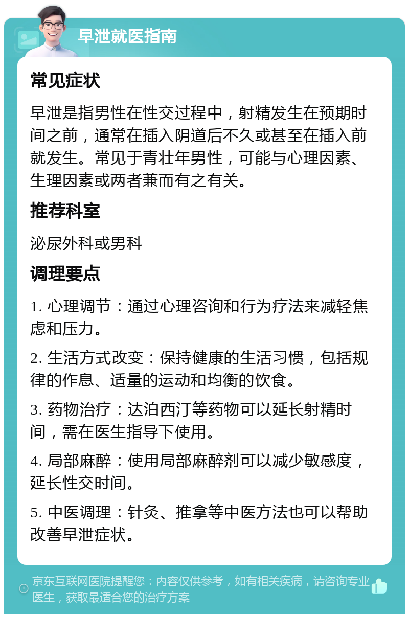 早泄就医指南 常见症状 早泄是指男性在性交过程中，射精发生在预期时间之前，通常在插入阴道后不久或甚至在插入前就发生。常见于青壮年男性，可能与心理因素、生理因素或两者兼而有之有关。 推荐科室 泌尿外科或男科 调理要点 1. 心理调节：通过心理咨询和行为疗法来减轻焦虑和压力。 2. 生活方式改变：保持健康的生活习惯，包括规律的作息、适量的运动和均衡的饮食。 3. 药物治疗：达泊西汀等药物可以延长射精时间，需在医生指导下使用。 4. 局部麻醉：使用局部麻醉剂可以减少敏感度，延长性交时间。 5. 中医调理：针灸、推拿等中医方法也可以帮助改善早泄症状。