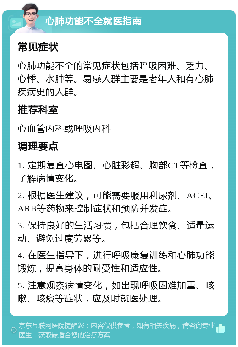 心肺功能不全就医指南 常见症状 心肺功能不全的常见症状包括呼吸困难、乏力、心悸、水肿等。易感人群主要是老年人和有心肺疾病史的人群。 推荐科室 心血管内科或呼吸内科 调理要点 1. 定期复查心电图、心脏彩超、胸部CT等检查，了解病情变化。 2. 根据医生建议，可能需要服用利尿剂、ACEI、ARB等药物来控制症状和预防并发症。 3. 保持良好的生活习惯，包括合理饮食、适量运动、避免过度劳累等。 4. 在医生指导下，进行呼吸康复训练和心肺功能锻炼，提高身体的耐受性和适应性。 5. 注意观察病情变化，如出现呼吸困难加重、咳嗽、咳痰等症状，应及时就医处理。