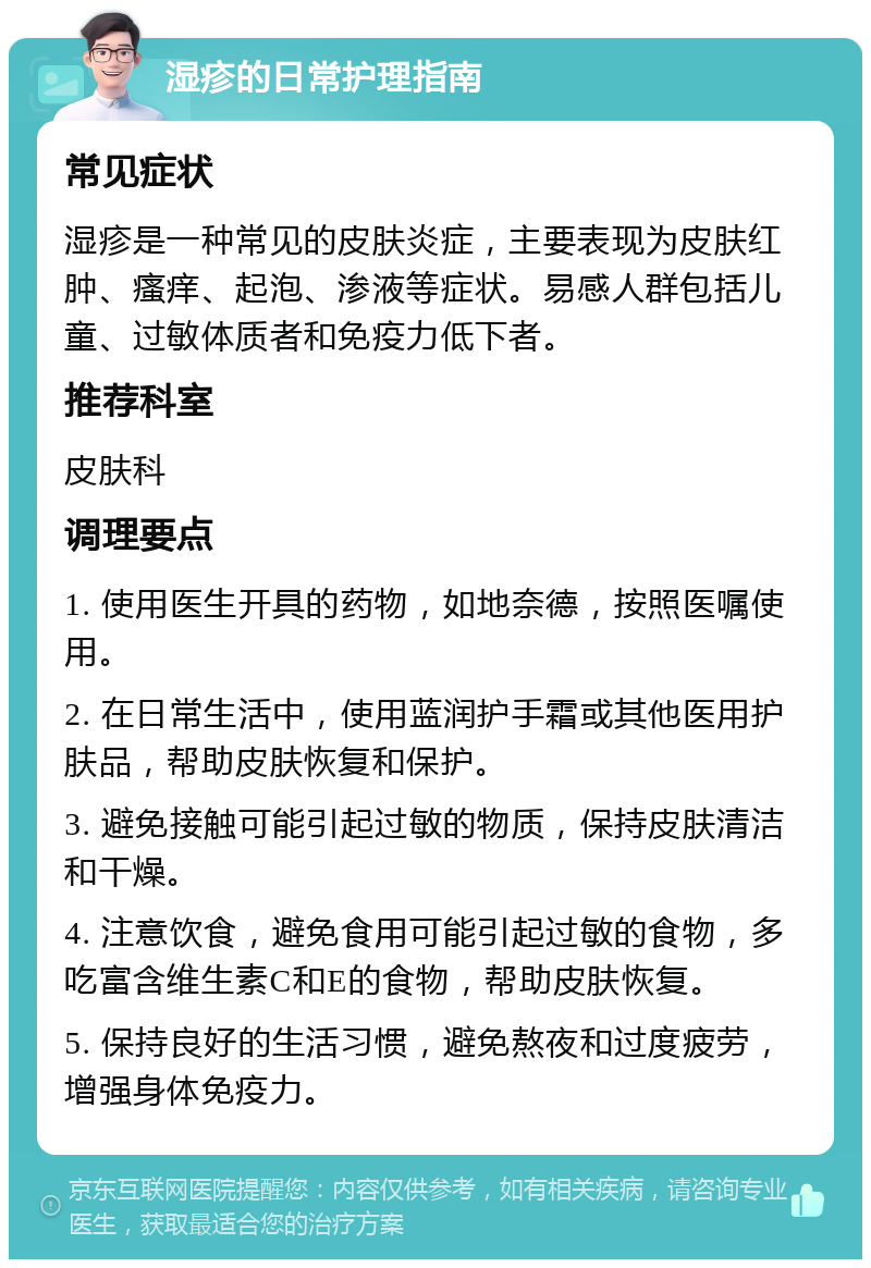 湿疹的日常护理指南 常见症状 湿疹是一种常见的皮肤炎症，主要表现为皮肤红肿、瘙痒、起泡、渗液等症状。易感人群包括儿童、过敏体质者和免疫力低下者。 推荐科室 皮肤科 调理要点 1. 使用医生开具的药物，如地奈德，按照医嘱使用。 2. 在日常生活中，使用蓝润护手霜或其他医用护肤品，帮助皮肤恢复和保护。 3. 避免接触可能引起过敏的物质，保持皮肤清洁和干燥。 4. 注意饮食，避免食用可能引起过敏的食物，多吃富含维生素C和E的食物，帮助皮肤恢复。 5. 保持良好的生活习惯，避免熬夜和过度疲劳，增强身体免疫力。