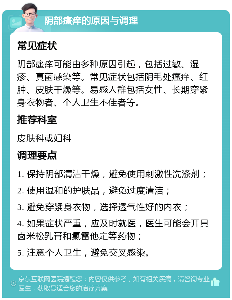 阴部瘙痒的原因与调理 常见症状 阴部瘙痒可能由多种原因引起，包括过敏、湿疹、真菌感染等。常见症状包括阴毛处瘙痒、红肿、皮肤干燥等。易感人群包括女性、长期穿紧身衣物者、个人卫生不佳者等。 推荐科室 皮肤科或妇科 调理要点 1. 保持阴部清洁干燥，避免使用刺激性洗涤剂； 2. 使用温和的护肤品，避免过度清洁； 3. 避免穿紧身衣物，选择透气性好的内衣； 4. 如果症状严重，应及时就医，医生可能会开具卤米松乳膏和氯雷他定等药物； 5. 注意个人卫生，避免交叉感染。