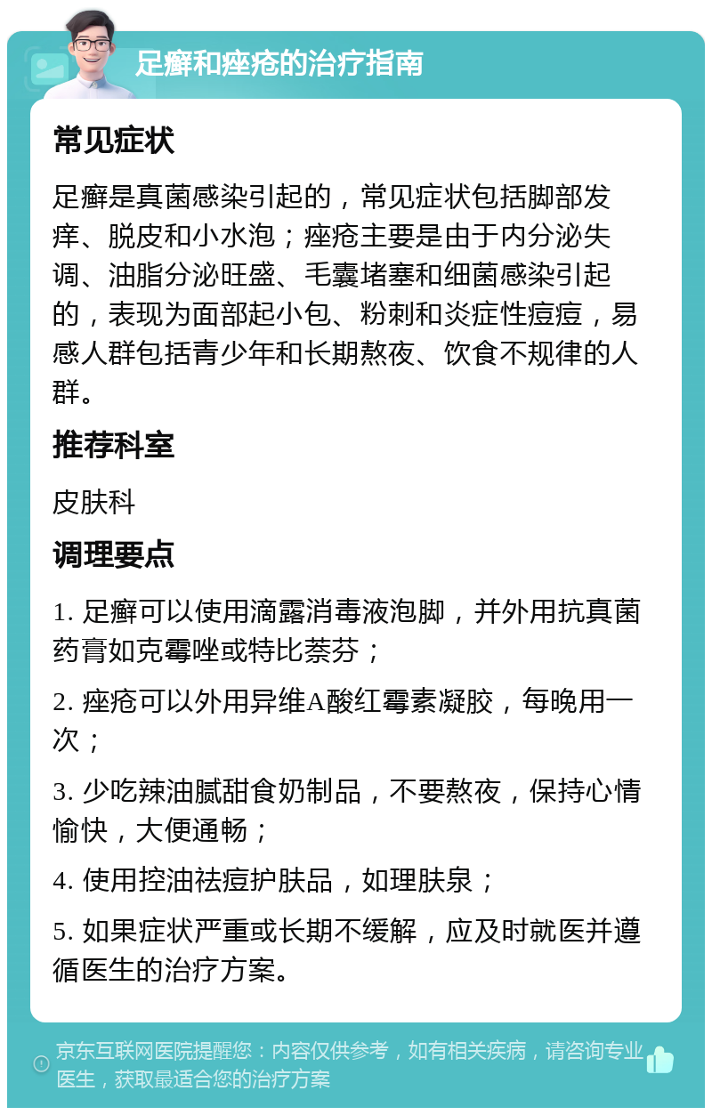 足癣和痤疮的治疗指南 常见症状 足癣是真菌感染引起的，常见症状包括脚部发痒、脱皮和小水泡；痤疮主要是由于内分泌失调、油脂分泌旺盛、毛囊堵塞和细菌感染引起的，表现为面部起小包、粉刺和炎症性痘痘，易感人群包括青少年和长期熬夜、饮食不规律的人群。 推荐科室 皮肤科 调理要点 1. 足癣可以使用滴露消毒液泡脚，并外用抗真菌药膏如克霉唑或特比萘芬； 2. 痤疮可以外用异维A酸红霉素凝胶，每晚用一次； 3. 少吃辣油腻甜食奶制品，不要熬夜，保持心情愉快，大便通畅； 4. 使用控油祛痘护肤品，如理肤泉； 5. 如果症状严重或长期不缓解，应及时就医并遵循医生的治疗方案。