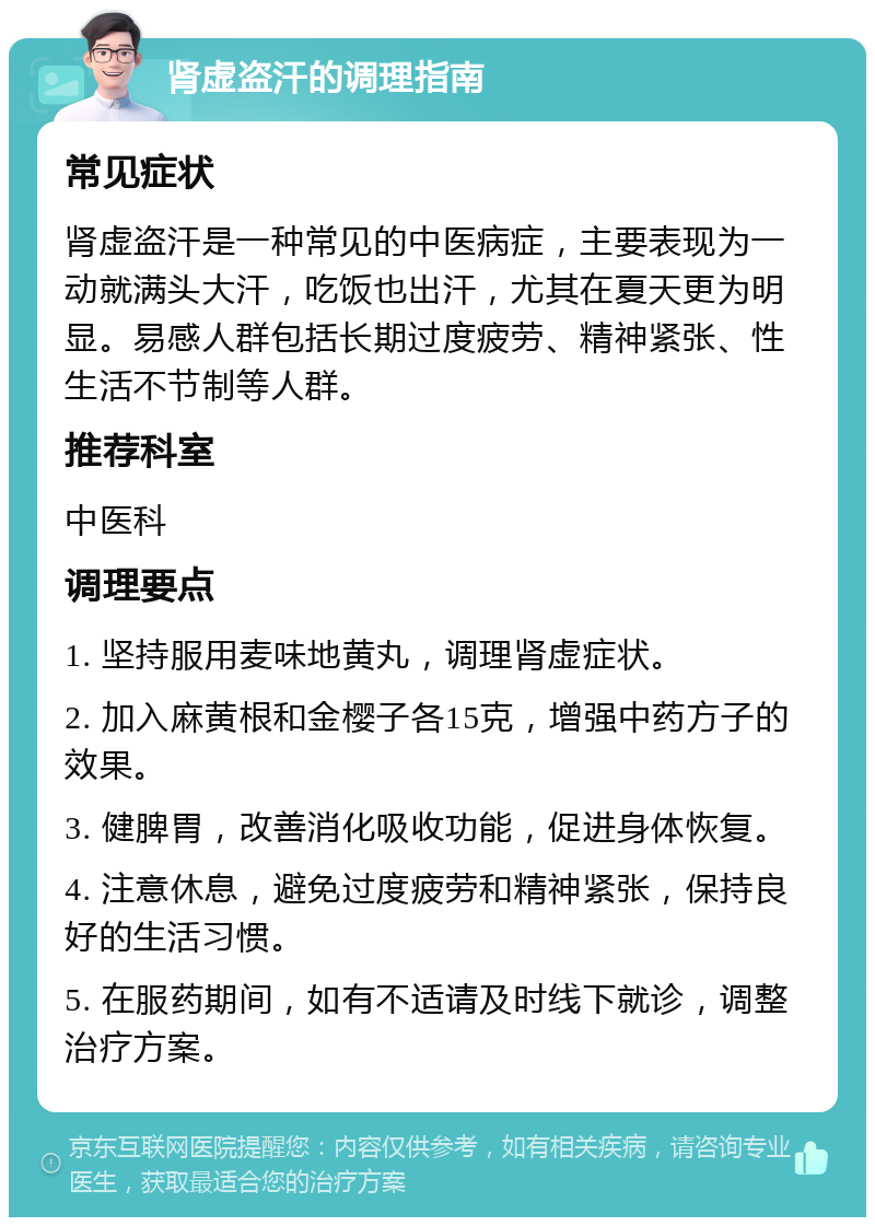 肾虚盗汗的调理指南 常见症状 肾虚盗汗是一种常见的中医病症，主要表现为一动就满头大汗，吃饭也出汗，尤其在夏天更为明显。易感人群包括长期过度疲劳、精神紧张、性生活不节制等人群。 推荐科室 中医科 调理要点 1. 坚持服用麦味地黄丸，调理肾虚症状。 2. 加入麻黄根和金樱子各15克，增强中药方子的效果。 3. 健脾胃，改善消化吸收功能，促进身体恢复。 4. 注意休息，避免过度疲劳和精神紧张，保持良好的生活习惯。 5. 在服药期间，如有不适请及时线下就诊，调整治疗方案。