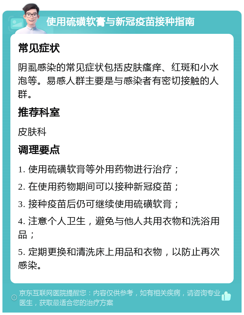 使用硫磺软膏与新冠疫苗接种指南 常见症状 阴虱感染的常见症状包括皮肤瘙痒、红斑和小水泡等。易感人群主要是与感染者有密切接触的人群。 推荐科室 皮肤科 调理要点 1. 使用硫磺软膏等外用药物进行治疗； 2. 在使用药物期间可以接种新冠疫苗； 3. 接种疫苗后仍可继续使用硫磺软膏； 4. 注意个人卫生，避免与他人共用衣物和洗浴用品； 5. 定期更换和清洗床上用品和衣物，以防止再次感染。