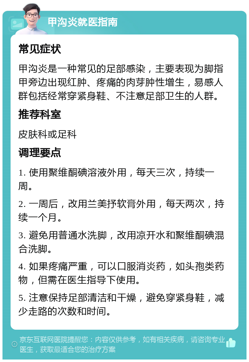 甲沟炎就医指南 常见症状 甲沟炎是一种常见的足部感染，主要表现为脚指甲旁边出现红肿、疼痛的肉芽肿性增生，易感人群包括经常穿紧身鞋、不注意足部卫生的人群。 推荐科室 皮肤科或足科 调理要点 1. 使用聚维酮碘溶液外用，每天三次，持续一周。 2. 一周后，改用兰美抒软膏外用，每天两次，持续一个月。 3. 避免用普通水洗脚，改用凉开水和聚维酮碘混合洗脚。 4. 如果疼痛严重，可以口服消炎药，如头孢类药物，但需在医生指导下使用。 5. 注意保持足部清洁和干燥，避免穿紧身鞋，减少走路的次数和时间。