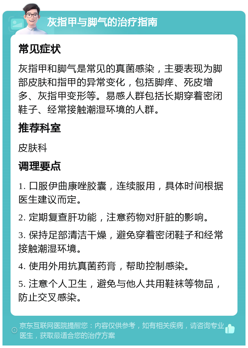 灰指甲与脚气的治疗指南 常见症状 灰指甲和脚气是常见的真菌感染，主要表现为脚部皮肤和指甲的异常变化，包括脚痒、死皮增多、灰指甲变形等。易感人群包括长期穿着密闭鞋子、经常接触潮湿环境的人群。 推荐科室 皮肤科 调理要点 1. 口服伊曲康唑胶囊，连续服用，具体时间根据医生建议而定。 2. 定期复查肝功能，注意药物对肝脏的影响。 3. 保持足部清洁干燥，避免穿着密闭鞋子和经常接触潮湿环境。 4. 使用外用抗真菌药膏，帮助控制感染。 5. 注意个人卫生，避免与他人共用鞋袜等物品，防止交叉感染。