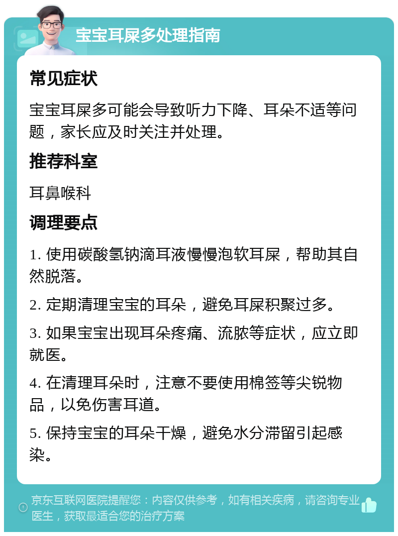 宝宝耳屎多处理指南 常见症状 宝宝耳屎多可能会导致听力下降、耳朵不适等问题，家长应及时关注并处理。 推荐科室 耳鼻喉科 调理要点 1. 使用碳酸氢钠滴耳液慢慢泡软耳屎，帮助其自然脱落。 2. 定期清理宝宝的耳朵，避免耳屎积聚过多。 3. 如果宝宝出现耳朵疼痛、流脓等症状，应立即就医。 4. 在清理耳朵时，注意不要使用棉签等尖锐物品，以免伤害耳道。 5. 保持宝宝的耳朵干燥，避免水分滞留引起感染。