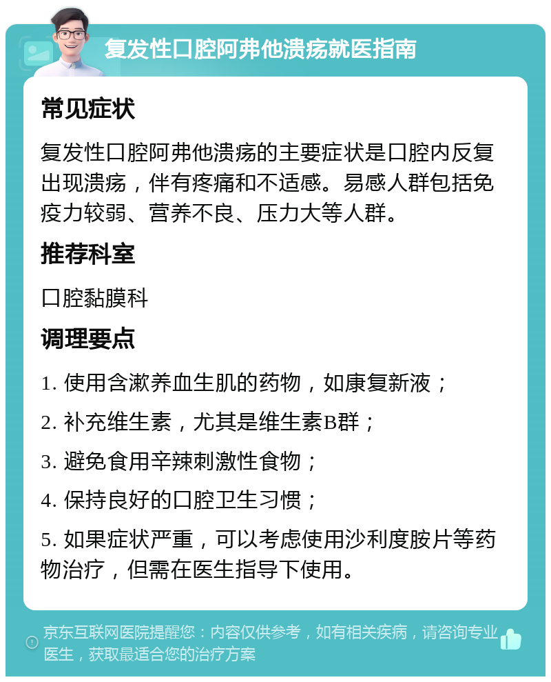 复发性口腔阿弗他溃疡就医指南 常见症状 复发性口腔阿弗他溃疡的主要症状是口腔内反复出现溃疡，伴有疼痛和不适感。易感人群包括免疫力较弱、营养不良、压力大等人群。 推荐科室 口腔黏膜科 调理要点 1. 使用含漱养血生肌的药物，如康复新液； 2. 补充维生素，尤其是维生素B群； 3. 避免食用辛辣刺激性食物； 4. 保持良好的口腔卫生习惯； 5. 如果症状严重，可以考虑使用沙利度胺片等药物治疗，但需在医生指导下使用。