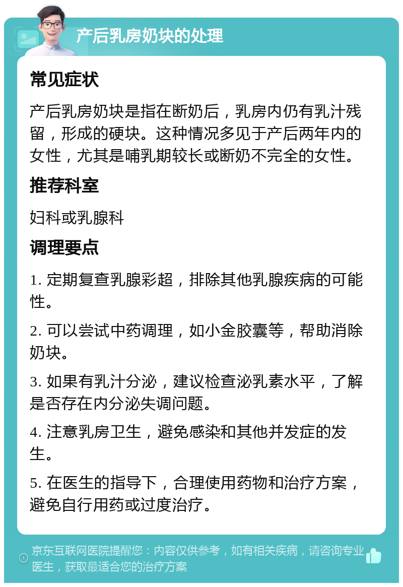 产后乳房奶块的处理 常见症状 产后乳房奶块是指在断奶后，乳房内仍有乳汁残留，形成的硬块。这种情况多见于产后两年内的女性，尤其是哺乳期较长或断奶不完全的女性。 推荐科室 妇科或乳腺科 调理要点 1. 定期复查乳腺彩超，排除其他乳腺疾病的可能性。 2. 可以尝试中药调理，如小金胶囊等，帮助消除奶块。 3. 如果有乳汁分泌，建议检查泌乳素水平，了解是否存在内分泌失调问题。 4. 注意乳房卫生，避免感染和其他并发症的发生。 5. 在医生的指导下，合理使用药物和治疗方案，避免自行用药或过度治疗。