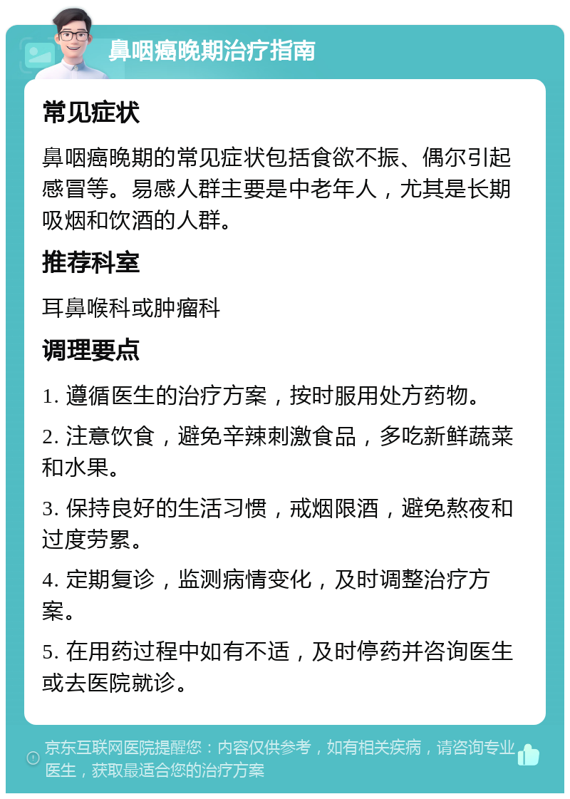 鼻咽癌晚期治疗指南 常见症状 鼻咽癌晚期的常见症状包括食欲不振、偶尔引起感冒等。易感人群主要是中老年人，尤其是长期吸烟和饮酒的人群。 推荐科室 耳鼻喉科或肿瘤科 调理要点 1. 遵循医生的治疗方案，按时服用处方药物。 2. 注意饮食，避免辛辣刺激食品，多吃新鲜蔬菜和水果。 3. 保持良好的生活习惯，戒烟限酒，避免熬夜和过度劳累。 4. 定期复诊，监测病情变化，及时调整治疗方案。 5. 在用药过程中如有不适，及时停药并咨询医生或去医院就诊。