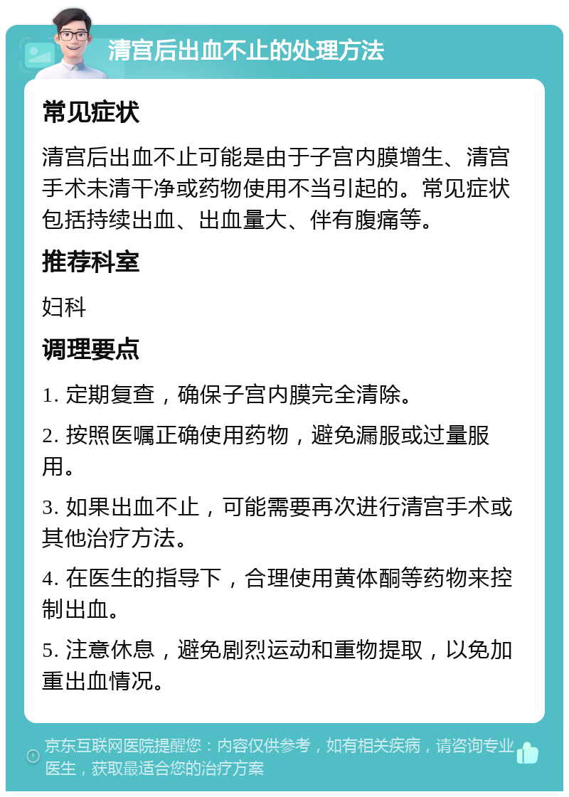 清宫后出血不止的处理方法 常见症状 清宫后出血不止可能是由于子宫内膜增生、清宫手术未清干净或药物使用不当引起的。常见症状包括持续出血、出血量大、伴有腹痛等。 推荐科室 妇科 调理要点 1. 定期复查，确保子宫内膜完全清除。 2. 按照医嘱正确使用药物，避免漏服或过量服用。 3. 如果出血不止，可能需要再次进行清宫手术或其他治疗方法。 4. 在医生的指导下，合理使用黄体酮等药物来控制出血。 5. 注意休息，避免剧烈运动和重物提取，以免加重出血情况。