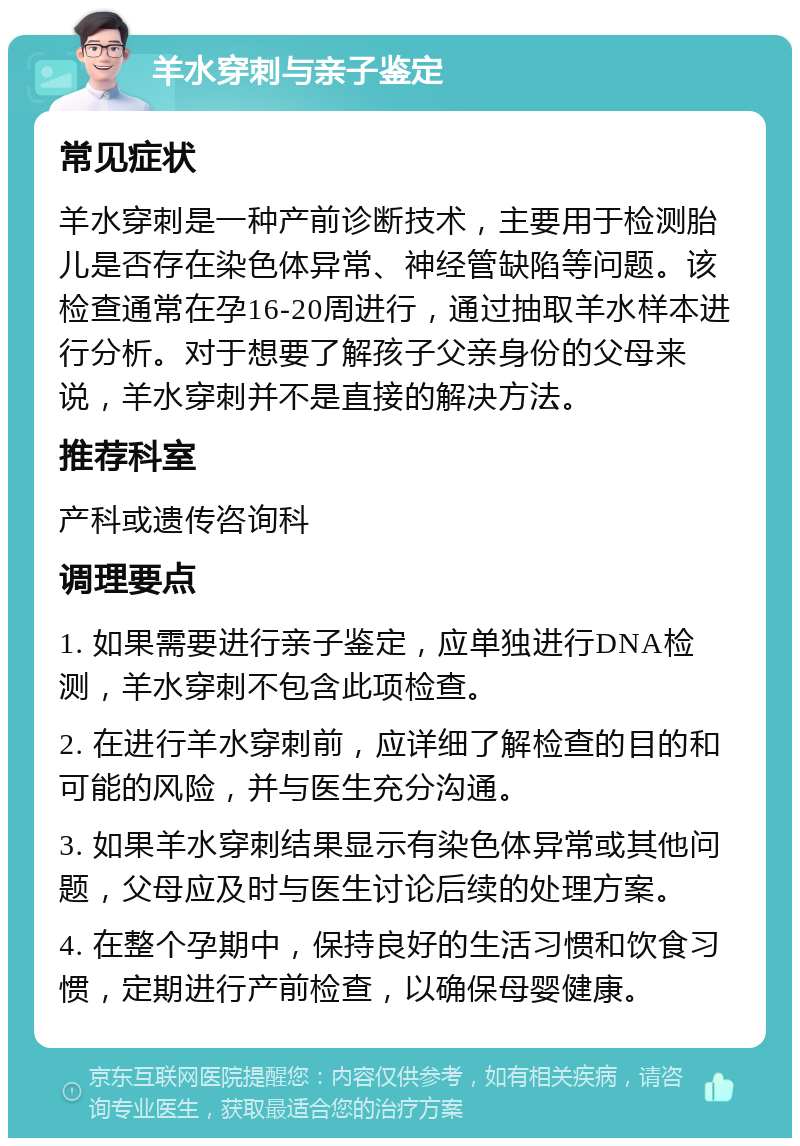 羊水穿刺与亲子鉴定 常见症状 羊水穿刺是一种产前诊断技术，主要用于检测胎儿是否存在染色体异常、神经管缺陷等问题。该检查通常在孕16-20周进行，通过抽取羊水样本进行分析。对于想要了解孩子父亲身份的父母来说，羊水穿刺并不是直接的解决方法。 推荐科室 产科或遗传咨询科 调理要点 1. 如果需要进行亲子鉴定，应单独进行DNA检测，羊水穿刺不包含此项检查。 2. 在进行羊水穿刺前，应详细了解检查的目的和可能的风险，并与医生充分沟通。 3. 如果羊水穿刺结果显示有染色体异常或其他问题，父母应及时与医生讨论后续的处理方案。 4. 在整个孕期中，保持良好的生活习惯和饮食习惯，定期进行产前检查，以确保母婴健康。